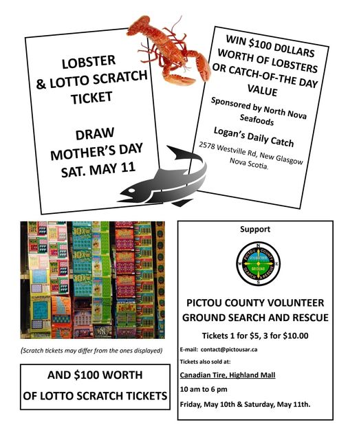 May be an image of text that says 'LOBSTER & LOTTO SCRATCH TICKET WIN $100 DOLLARS WORTH OF LOBSTERS OR CATCH-OF-THE DAY VALUE Sponsored by Seafoods North Nova Logan's Daily Catch 2578 Westville Rd, New Glasgow Nova Scotia. DRAW MOTHER'S DAY SAT.MAY SAT. MAY 11 Support PICTOU COUNTY VOLUNTEER GROUND SEARCH AND RESCUE (Scratch tickets may differ from the ones displayed) Tickets 1 for $5, E-mail: contact@ pictousar.ca for $10.00 AND $100 WORTH Tickets also old at: OF LOTTO SCRATCH TICKETS Canadian Tire, Highland 10 am to pm Friday, May 10th & Saturday, May 11th.'